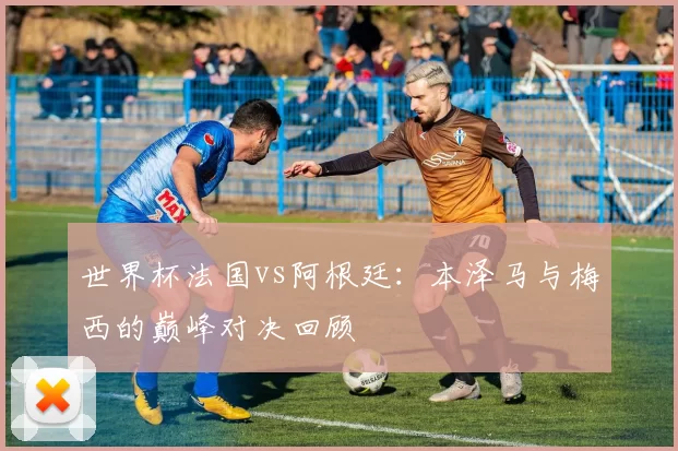 世界杯法国vs阿根廷:本泽马与梅西的巅峰对决回顾