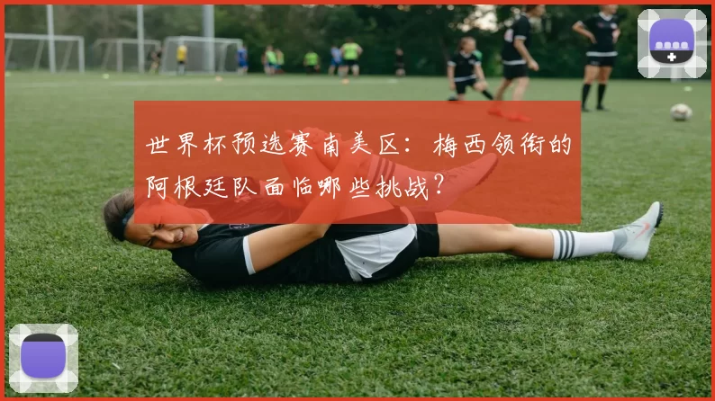 世界杯预选赛南美区:梅西领衔的阿根廷队面临哪些挑战?