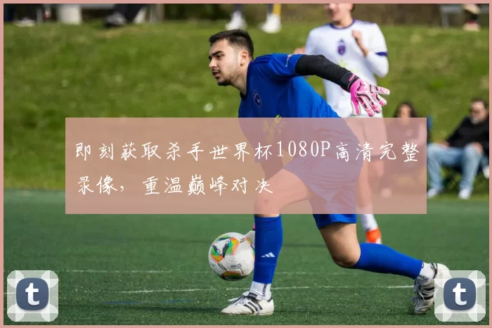 即刻获取杀手世界杯1080P高清完整录像，重温巅峰对决