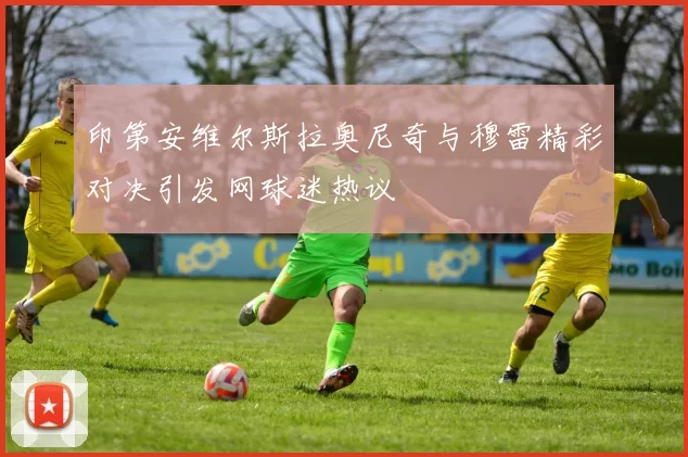 印第安维尔斯拉奥尼奇与穆雷精彩对决引发网球迷热议