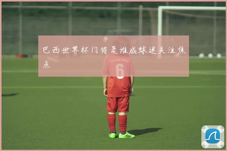 巴西世界杯门将是谁成球迷关注焦点