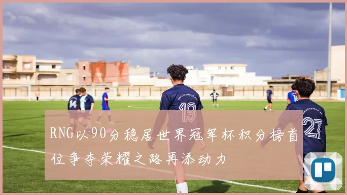 RNG以90分稳居世界冠军杯积分榜首位争夺荣耀之路再添动力