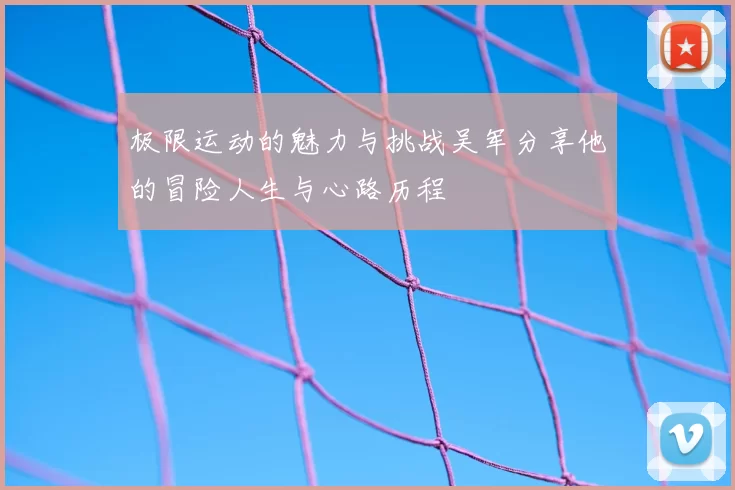 极限运动的魅力与挑战吴军分享他的冒险人生与心路历程