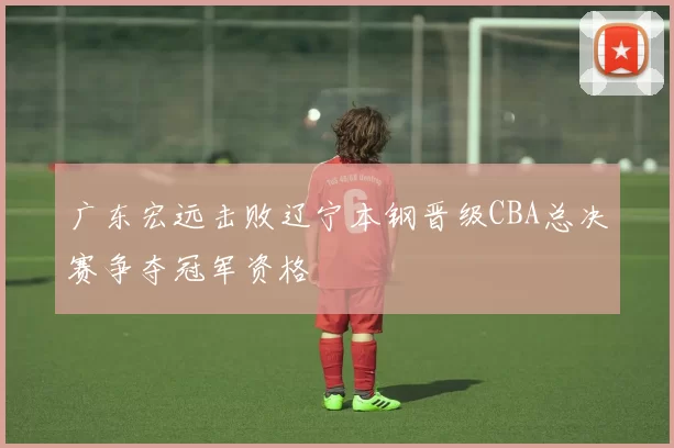 广东宏远击败辽宁本钢晋级CBA总决赛争夺冠军资格