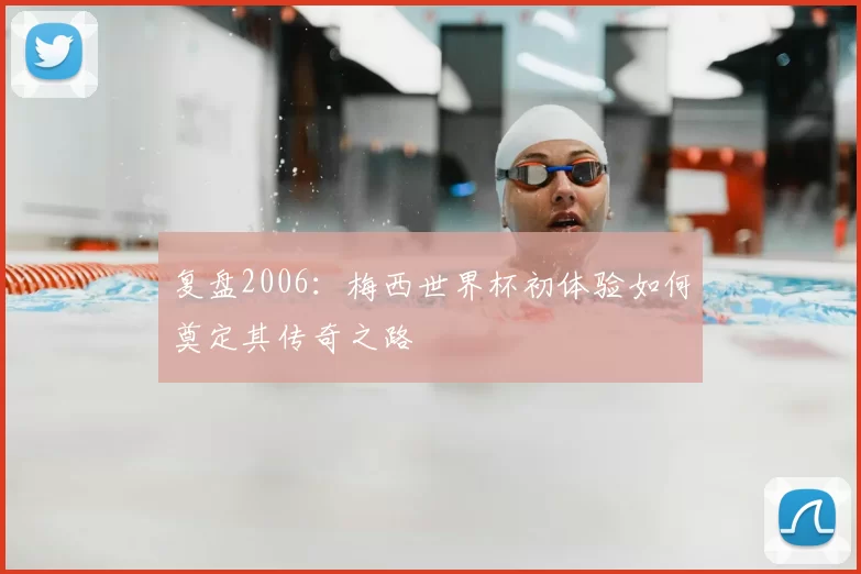 复盘2006：梅西世界杯初体验如何奠定其传奇之路