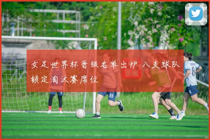 女足世界杯晋级名单出炉 八支球队锁定淘汰赛席位