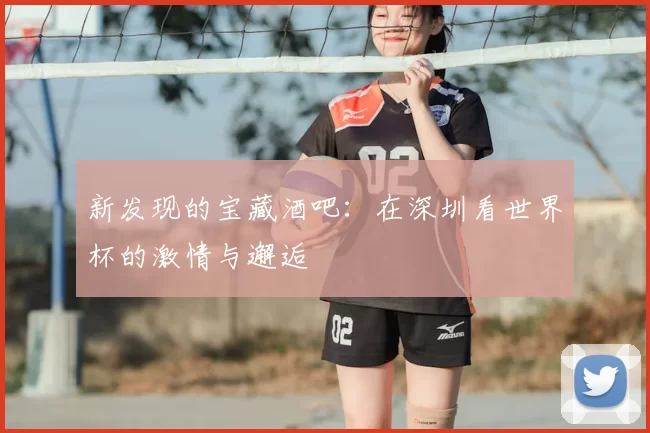 新发现的宝藏酒吧:在深圳看世界杯的激情与邂逅