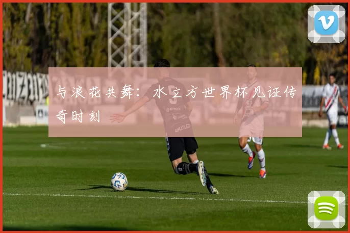 与浪花共舞：水立方世界杯见证传奇时刻