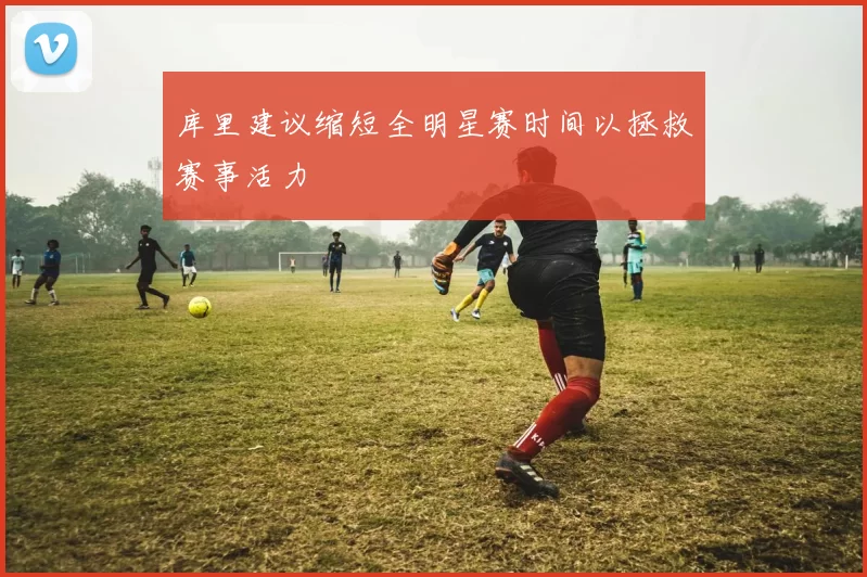 库里建议缩短全明星赛时间以拯救赛事活力