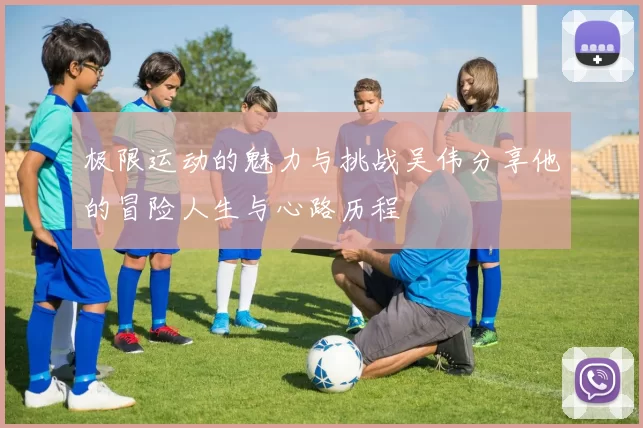 极限运动的魅力与挑战吴伟分享他的冒险人生与心路历程