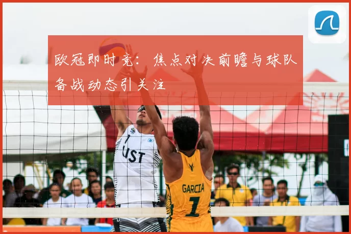 欧冠即时竞:焦点对决前瞻与球队备战动态引关注