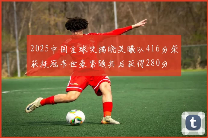 2025中国金球奖揭晓吴曦以416分荣获桂冠韦世豪紧随其后获得280分