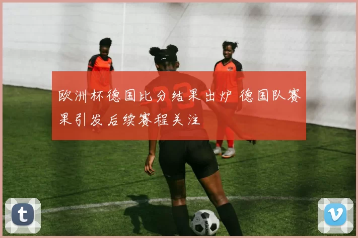 欧洲杯德国比分结果出炉 德国队赛果引发后续赛程关注