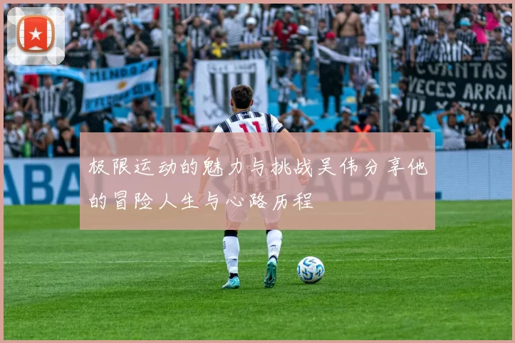 极限运动的魅力与挑战吴伟分享他的冒险人生与心路历程