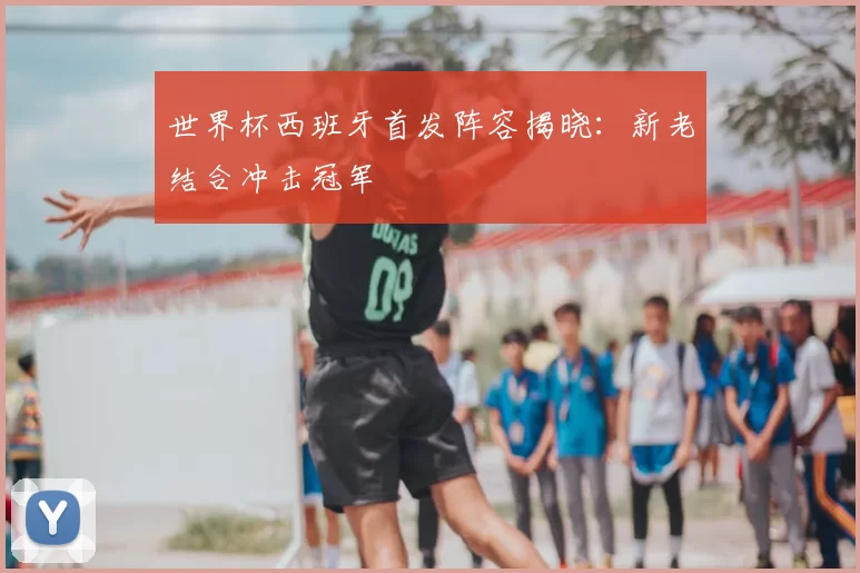世界杯西班牙首发阵容揭晓:新老结合冲击冠军