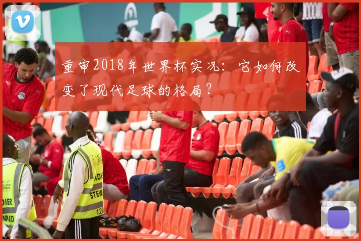 重审2018年世界杯实况:它如何改变了现代足球的格局?