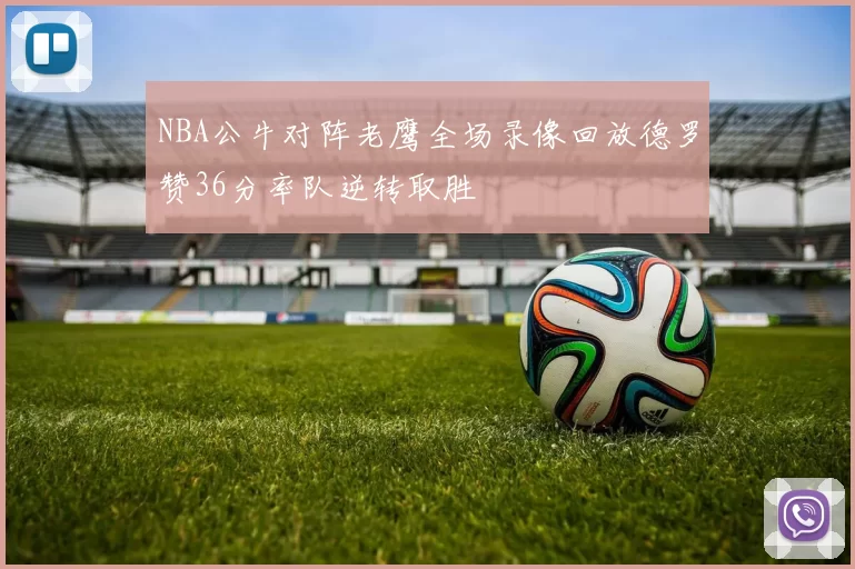 NBA公牛对阵老鹰全场录像回放德罗赞36分率队逆转取胜