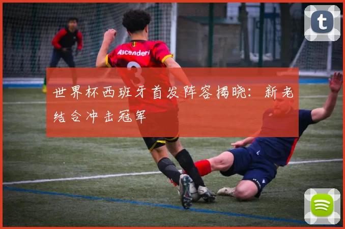 世界杯西班牙首发阵容揭晓：新老结合冲击冠军