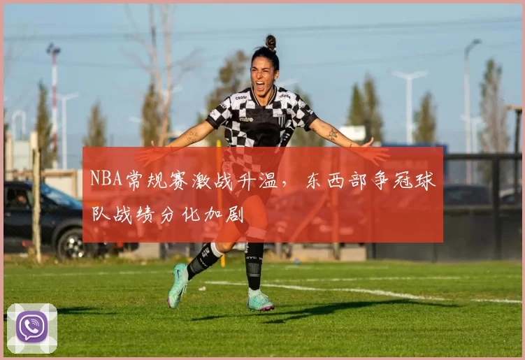 NBA常规赛激战升温,东西部争冠球队战绩分化加剧