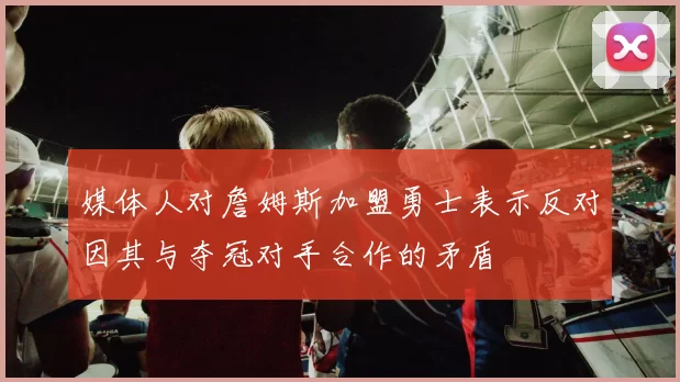 媒体人对詹姆斯加盟勇士表示反对因其与夺冠对手合作的矛盾