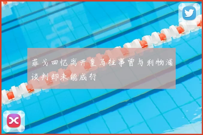 菲戈回忆离开皇马往事曾与利物浦谈判却未能成行