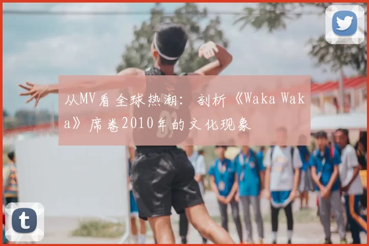 从MV看全球热潮：剖析《Waka Waka》席卷2010年的文化现象