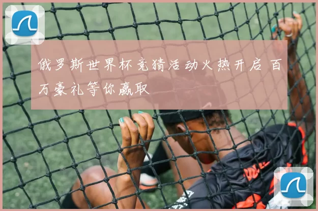 俄罗斯世界杯竞猜活动火热开启 百万豪礼等你赢取