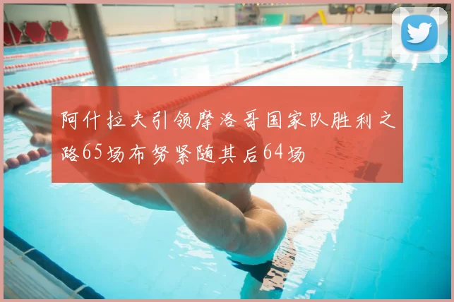 阿什拉夫引领摩洛哥国家队胜利之路65场布努紧随其后64场