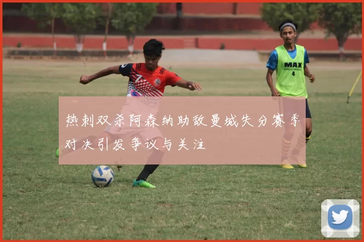 热刺双杀阿森纳助敌曼城失分赛季对决引发争议与关注