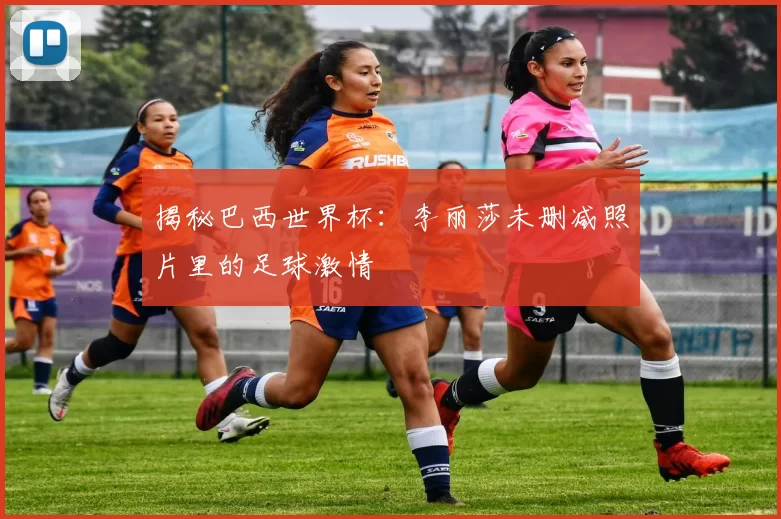 揭秘巴西世界杯:李丽莎未删减照片里的足球激情