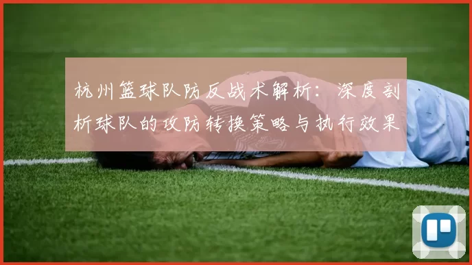 杭州篮球队防反战术解析:深度剖析球队的攻防转换策略与执行效果