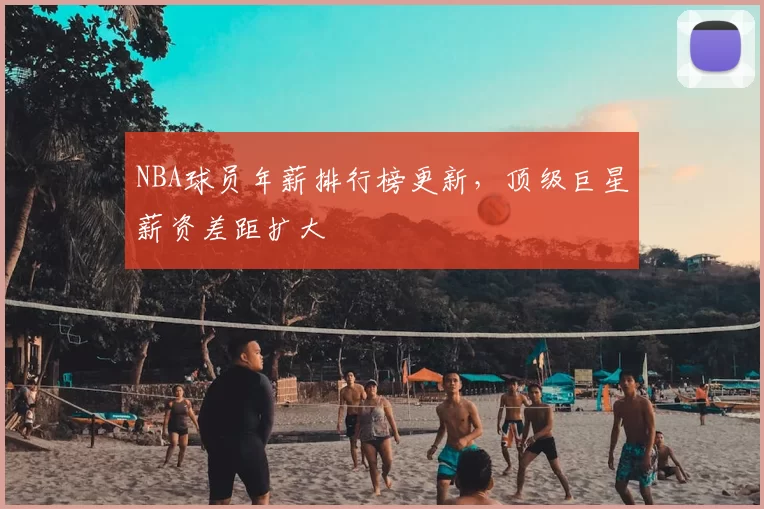 NBA球员年薪排行榜更新，顶级巨星薪资差距扩大
