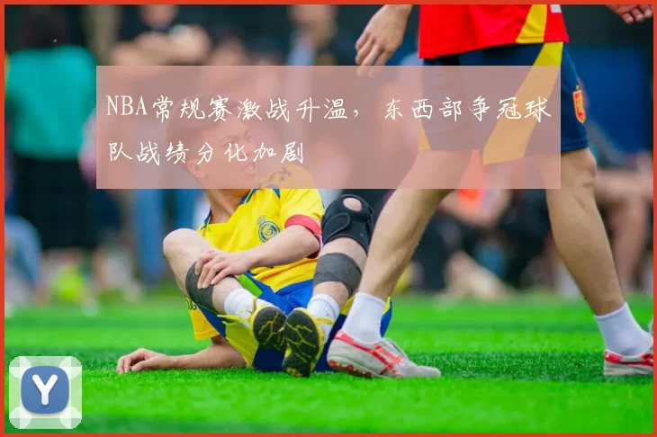 NBA常规赛激战升温,东西部争冠球队战绩分化加剧