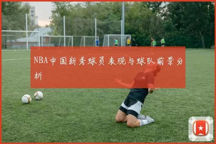 NBA中国新秀球员表现与球队前景分析