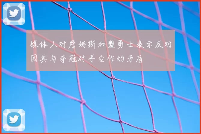 媒体人对詹姆斯加盟勇士表示反对因其与夺冠对手合作的矛盾