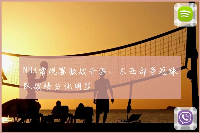 NBA常规赛激战升温,东西部争冠球队战绩分化明显