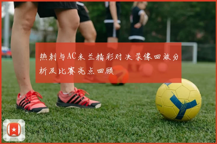 热刺与AC米兰精彩对决录像回放分析及比赛亮点回顾