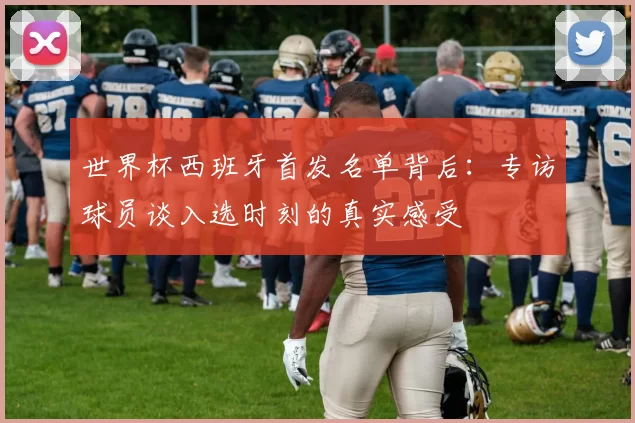 世界杯西班牙首发名单背后:专访球员谈入选时刻的真实感受