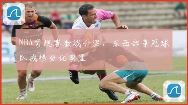 NBA常规赛激战升温,东西部争冠球队战绩分化明显