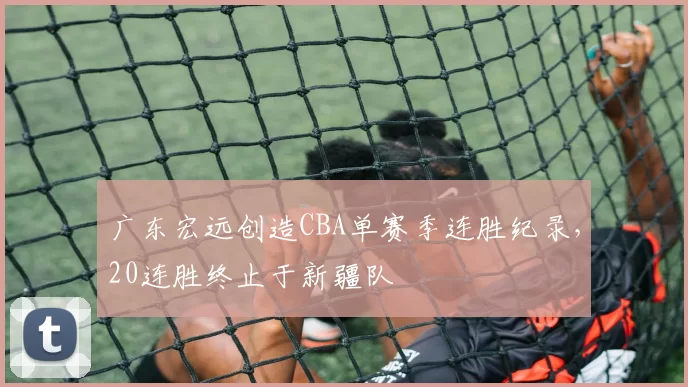 广东宏远创造CBA单赛季连胜纪录,20连胜终止于新疆队