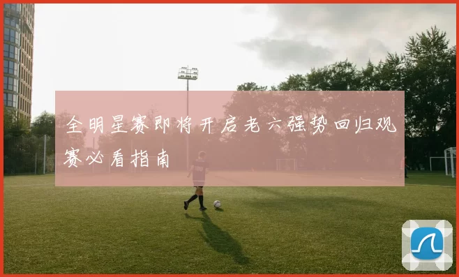 全明星赛即将开启老六强势回归观赛必看指南