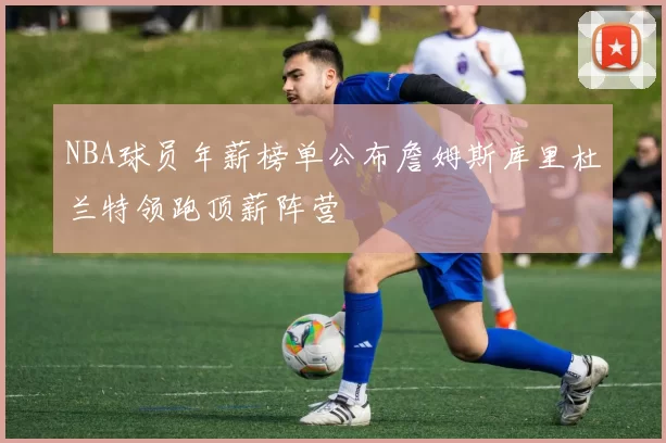 NBA球员年薪榜单公布詹姆斯库里杜兰特领跑顶薪阵营