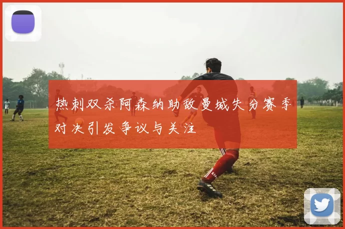 热刺双杀阿森纳助敌曼城失分赛季对决引发争议与关注