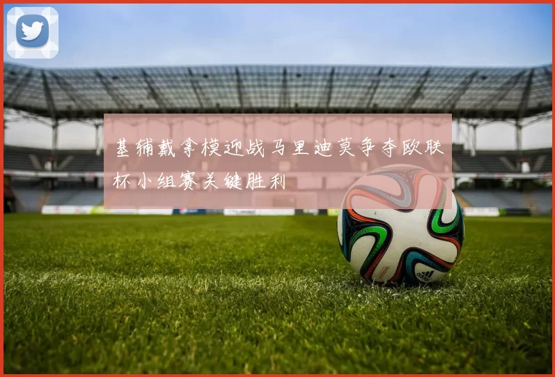 基辅戴拿模迎战马里迪莫争夺欧联杯小组赛关键胜利