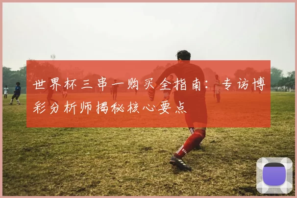 世界杯三串一购买全指南:专访博彩分析师揭秘核心要点