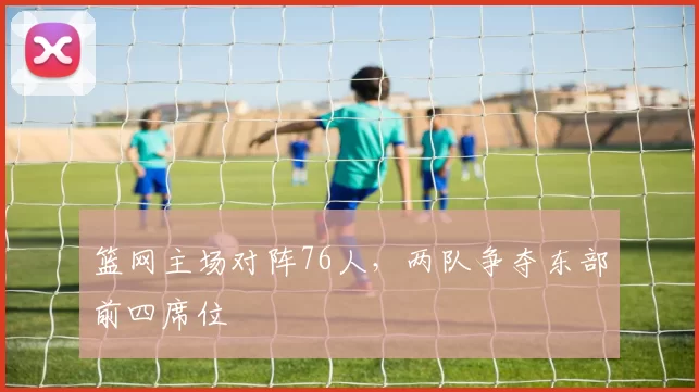 篮网主场对阵76人,两队争夺东部前四席位