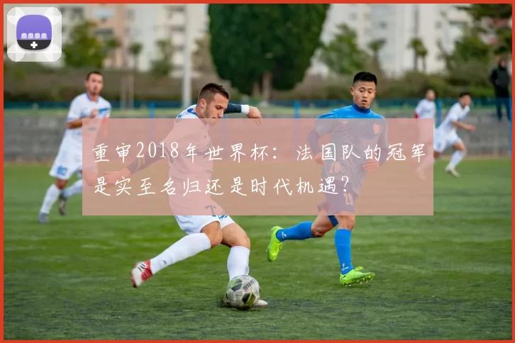 重审2018年世界杯：法国队的冠军是实至名归还是时代机遇？