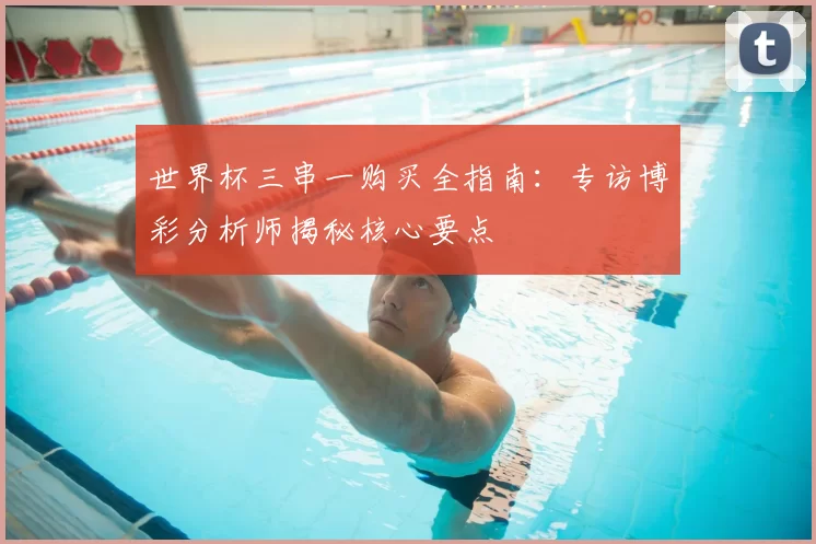 世界杯三串一购买全指南：专访博彩分析师揭秘核心要点