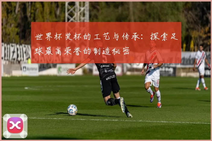 世界杯奖杯的工艺与传承：探索足球最高荣誉的制造秘密
