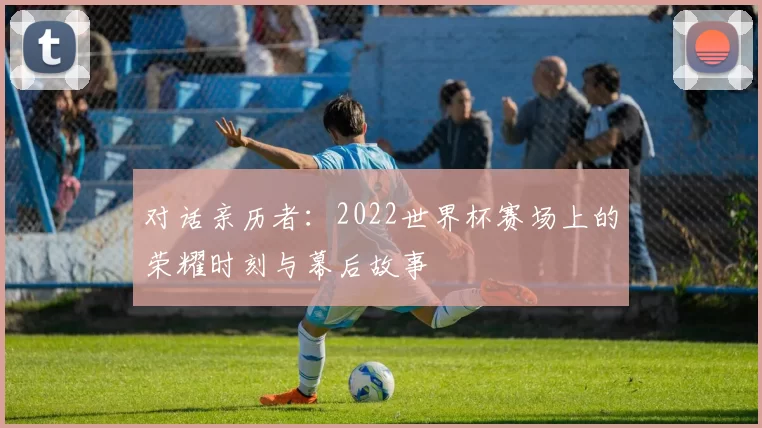 对话亲历者：2022世界杯赛场上的荣耀时刻与幕后故事